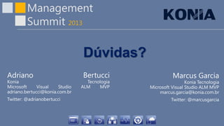 Management
Summit 2013
Dúvidas?
Adriano Bertucci
Konia Tecnologia
Microsoft Visual Studio ALM MVP
adriano.bertucci@konia.com.br
Twitter: @adrianobertucci
Marcus Garcia
Konia Tecnologia
Microsoft Visual Studio ALM MVP
marcus.garcia@konia.com.br
Twitter: @marcusgarcia
 