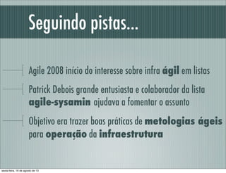 Seguindo pistas...
Agile 2008 início do interesse sobre infra ágil em listas
Patrick Debois grande entusiasta e colaborador da lista
agile-sysamin ajudava a fomentar o assunto
Objetivo era trazer boas práticas de metologias ágeis
para operação da infraestrutura
sexta-feira, 16 de agosto de 13
 