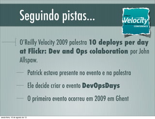 Seguindo pistas...
O’Reilly Velocity 2009 palestra 10 deploys per day
at Flickr: Dev and Ops colaboration por John
Allspaw.
Patrick estava presente no evento e na palestra
Ele decide criar o evento DevOpsDays
O primeiro evento ocorreu em 2009 em Ghent
sexta-feira, 16 de agosto de 13
 