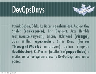 DevOpsDays
Patrick Debois, Gildas Le Nadan (endemics), Andrew Clay
Shafer (rackspace), Kris Buytaert, Jezz Humble
(continuousdelivery.com), Lindsay Holmwood (visage),
John Willis (opscode), Chris Read (former
ThoughtWorks employee), Julian Simpson
(buildoctor), R.I.Piennar (mcollective/puppetlabs) e
muitos outros começaram a levar o DevOpsDays para outros
países.
sexta-feira, 16 de agosto de 13
 
