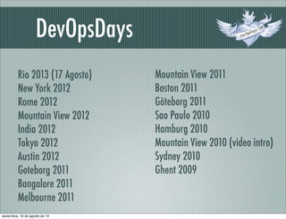 DevOpsDays
Rio 2013 (17 Agosto)
New York 2012
Rome 2012
Mountain View 2012
India 2012
Tokyo 2012
Austin 2012
Goteborg 2011
Bangalore 2011
Melbourne 2011
Mountain View 2011
Boston 2011
Göteborg 2011
Sao Paulo 2010
Hamburg 2010
Mountain View 2010 (video intro)
Sydney 2010
Ghent 2009
sexta-feira, 16 de agosto de 13
 