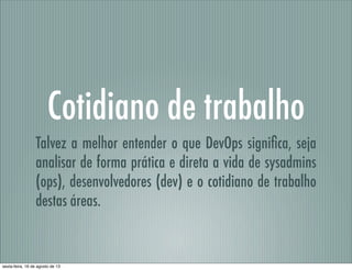 Cotidiano de trabalho
Talvez a melhor entender o que DevOps signiﬁca, seja
analisar de forma prática e direta a vida de sysadmins
(ops), desenvolvedores (dev) e o cotidiano de trabalho
destas áreas.
sexta-feira, 16 de agosto de 13
 