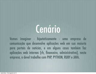 Cenário
Vamos imaginar - hipoteticamente - uma empresa de
comunicação que desenvolve aplicações web em sua maioria
para portais de notícias, e em alguns casos também faz
aplicações web internas (rh, ﬁnanceiro, administrativo), nesta
empresa, o devel trabalha com PHP, PYTHON, RUBY e JAVA.
sexta-feira, 16 de agosto de 13
 