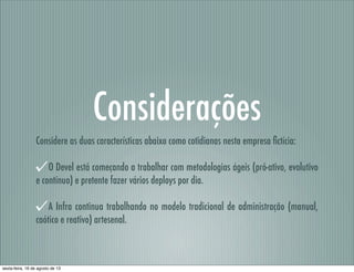 Considerações
Considere as duas características abaixo como cotidianas nesta empresa ﬁctícia:
O Devel está começando a trabalhar com metodologias ágeis (pró-ativo, evolutivo
e contínuo) e pretente fazer vários deploys por dia.
A Infra continua trabalhando no modelo tradicional de administração (manual,
caótico e reativo) artesenal.
sexta-feira, 16 de agosto de 13
 