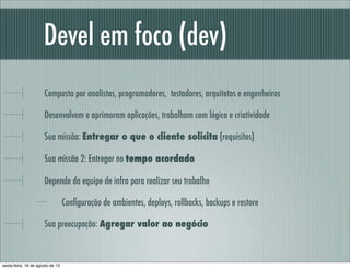 Devel em foco (dev)
Composta por analistas, programadores, testadores, arquitetos e engenheiros
Desenvolvem e aprimoram aplicações, trabalham com lógica e criatividade
Sua missão: Entregar o que o cliente solicita (requisitos)
Sua missão 2: Entregar no tempo acordado
Depende da equipe de infra para realizar seu trabalho
Conﬁguração de ambientes, deploys, rollbacks, backups e restore
Sua preocupação: Agregar valor ao negócio
sexta-feira, 16 de agosto de 13
 