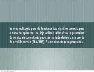 Se uma aplicação para de funcionar isso signiﬁca prejuízo para
o dono da aplicação (ex. loja online), além disto, a prestadora
do serviço de sustentação pode ser multada devido a um acordo
de nível de serviço (SLA/ANS). É uma situação ruim para todos.
sexta-feira, 16 de agosto de 13
 