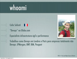 Colin Saliceti
“Devops” na Globo.com
Especialista infraestrutura ágil e performance
Trabalhou como Devops em Londres e Paris para empresas totalmente não
Devops: JPMorgan, BNP, IBM, Peugeot
whoami
FOSS => Free and Open Source Software
sexta-feira, 16 de agosto de 13
 
