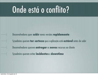 Onde está o conﬂito?
Desenvolvedores quer subir novas versões rapidamente
Sysadmins querem ter certeza que a aplicação está estável antes de subir
Desenvolvedores querem entregar os novos recursos ao cliente
Sysadmins querem evitar incidentes e downtime
sexta-feira, 16 de agosto de 13
 