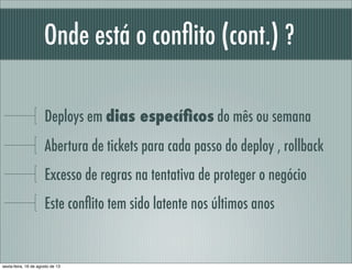 Onde está o conﬂito (cont.) ?
Deploys em dias especíﬁcos do mês ou semana
Abertura de tickets para cada passo do deploy , rollback
Excesso de regras na tentativa de proteger o negócio
Este conﬂito tem sido latente nos últimos anos
sexta-feira, 16 de agosto de 13
 