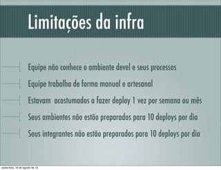 Limitações da infra
Equipe não conhece o ambiente devel e seus processos
Equipe trabalha de forma manual e artesanal
Estavam acostumados a fazer deploy 1 vez por semana ou mês
Seus ambientes não estão preparados para 10 deploys por dia
Seus integrantes não estão preparados para 10 deploys por dia
sexta-feira, 16 de agosto de 13
 