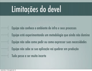 Limitações do devel
Equipe não conhece o ambiente de infra e seus processos
Equipe está experimentando um metodologia que ainda não domina
Equipe não sabe como pedir ou como expressar suas necessidades
Equipe não sabe se sua aplicação vai quebrar em produção
Tudo passa a ser muito incerto
sexta-feira, 16 de agosto de 13
 