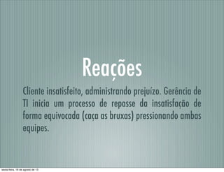 Reações
Cliente insatisfeito, administrando prejuízo. Gerência de
TI inicia um processo de repasse da insatisfação de
forma equivocada (caça as bruxas) pressionando ambas
equipes.
sexta-feira, 16 de agosto de 13
 