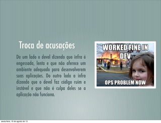 Troca de acusações
De um lado o devel dizendo que infra é
engessada, lenta e que não oferece um
ambiente adequado para desenvolverem
suas aplicações. Do outro lado a infra
dizendo que o devel faz código ruim e
instável e que não é culpa deles se a
aplicação não funciona.
sexta-feira, 16 de agosto de 13
 