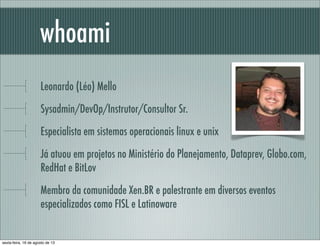 Leonardo (Léo) Mello
Sysadmin/DevOp/Instrutor/Consultor Sr.
Especialista em sistemas operacionais linux e unix
Já atuou em projetos no Ministério do Planejamento, Dataprev, Globo.com,
RedHat e BitLov
Membro da comunidade Xen.BR e palestrante em diversos eventos
especializados como FISL e Latinoware
whoami
sexta-feira, 16 de agosto de 13
 