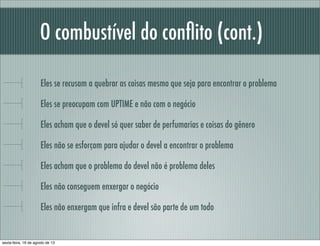 O combustível do conﬂito (cont.)
Eles se recusam a quebrar as coisas mesmo que seja para encontrar o problema
Eles se preocupam com UPTIME e não com o negócio
Eles acham que o devel só quer saber de perfumarias e coisas do gênero
Eles não se esforçam para ajudar o devel a encontrar o problema
Eles acham que o problema do devel não é problema deles
Eles não conseguem enxergar o negócio
Eles não enxergam que infra e devel são parte de um todo
sexta-feira, 16 de agosto de 13
 