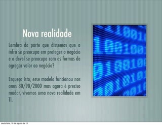 Nova realidade
Lembra do parte que dissemos que a
infra se preocupa em proteger o negócio
e o devel se preocupa com as formas de
agregar valor ao negócio?
Esqueça isto, esse modelo funcionou nos
anos 80/90/2000 mas agora é preciso
mudar, vivemos uma nova realidade em
TI.
sexta-feira, 16 de agosto de 13
 