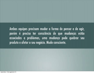 Ambas equipes precisam mudar a forma de pensar e de agir,
porém é preciso ter consciência de que mudanças estão
associadas a problemas, uma mudança pode quebrar seu
produto e afetar o seu negócio. Mude consciente.
sexta-feira, 16 de agosto de 13
 