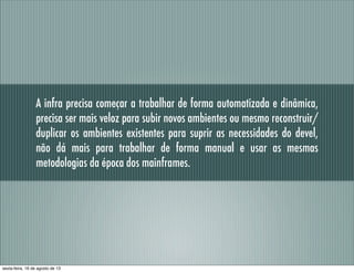 A infra precisa começar a trabalhar de forma automatizada e dinâmica,
precisa ser mais veloz para subir novos ambientes ou mesmo reconstruir/
duplicar os ambientes existentes para suprir as necessidades do devel,
não dá mais para trabalhar de forma manual e usar as mesmas
metodologias da época dos mainframes.
sexta-feira, 16 de agosto de 13
 