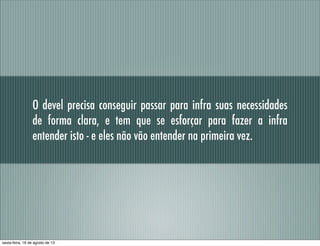 O devel precisa conseguir passar para infra suas necessidades
de forma clara, e tem que se esforçar para fazer a infra
entender isto - e eles não vão entender na primeira vez.
sexta-feira, 16 de agosto de 13
 