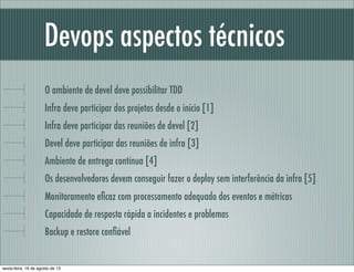 Devops aspectos técnicos
O ambiente de devel deve possibilitar TDD
Infra deve participar dos projetos desde o início [1]
Infra deve participar das reuniões de devel [2]
Devel deve participar das reuniões de infra [3]
Ambiente de entrega contínua [4]
Os desenvolvedores devem conseguir fazer o deploy sem interferência da infra [5]
Monitoramento eﬁcaz com processamento adequado dos eventos e métricas
Capacidade de resposta rápida a incidentes e problemas
Backup e restore conﬁável
sexta-feira, 16 de agosto de 13
 