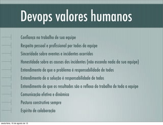 Devops valores humanos
Conﬁança no trabalho de sua equipe
Respeito pessoal e proﬁssional por todos da equipe
Sinceridade sobre eventos e incidentes ocorridos
Honestidade sobre as causas dos incidentes (não esconda nada da sua equipe)
Entendimento de que o problema é responsabilidade de todos
Entendimento de a solução é responsabilidade de todos
Entendimento de que os resultados são o reﬂexo do trabalho de toda a equipe
Comunicação efetiva e dinâmica
Postura construtiva sempre
Espírito de colaboração
sexta-feira, 16 de agosto de 13
 