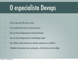 O especialista Devops
Está na casa dos 30 anos ou mais
É um proﬁssional sênior em infraestrutura
Tem um bom background em desenvolvimento
Tem um bom background em metodologias ágeis
Tem sólidos conhecimentos em soluções opensource e similares
Trabalha intensamente com automação e infraestrutura como código
sexta-feira, 16 de agosto de 13
 