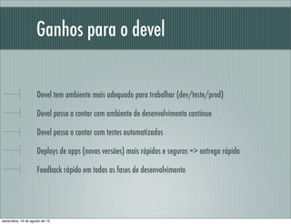 Ganhos para o devel
Devel tem ambiente mais adequado para trabalhar (dev/teste/prod)
Devel passa a contar com ambiente de desenvolvimento contínuo
Devel passa a contar com testes automatizados
Deploys de apps (novas versões) mais rápidos e seguros => entrega rápida
Feedback rápido em todas as fases de desenvolvimento
sexta-feira, 16 de agosto de 13
 