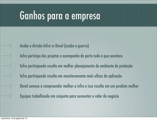 Ganhos para a empresa
Acaba a divisão Infra vs Devel (acaba a guerra)
Infra participa dos projetos e acompanha de perto tudo o que acontece
Infra participando resulta em melhor planejamento do ambiente de produção
Infra participando resulta em monitoramento mais eﬁcaz da aplicação
Devel começa a compreender melhor a infra e isso resulta em um produto melhor
Equipes trabalhando em conjunto para aumentar o valor do negócio
sexta-feira, 16 de agosto de 13
 