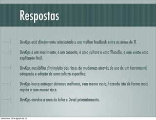 Respostas
DevOps está diretamente relacionado a um melhor feedback entre as áreas de TI.
DevOps é um movimento, é um conceito, é uma cultura e uma ﬁlosoﬁa, e não existe uma
explicação fácil.
DevOps possibilita diminuição dos riscos de mudanças através do uso de um ferramental
adequado e adoção de uma cultura especíﬁca.
DevOps busca entregar sistemas melhores, com menor custo, fazendo isto de forma mais
rápida e com menor risco.
DevOps envolve a área de Infra e Devel primáriamente.
sexta-feira, 16 de agosto de 13
 