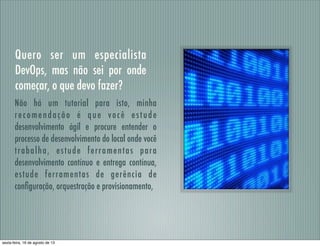 Quero ser um especialista
DevOps, mas não sei por onde
começar, o que devo fazer?
Não há um tutorial para isto, minha
recomendação é que você estude
desenvolvimento ágil e procure entender o
processo de desenvolvimento do local onde você
trabalha, estude ferramentas para
desenvolvimento contínuo e entrega contínua,
estude ferramentas de gerência de
conﬁguração, orquestração e provisionamento,
sexta-feira, 16 de agosto de 13
 