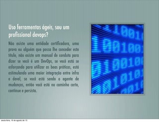 Uso ferramentas ágeis, sou um
proﬁssional devops?
Não existe uma entidade certiﬁcadora, uma
prova ou alguém que possa lhe conceder este
título, não existe um manual de conduta para
dizer se você é um DevOps, se você está se
esforçando para utilizar as boas práticas, está
estimulando uma maior integração entre infra
e devel, se você está sendo o agente de
mudanças, então você está no caminho certo,
continue e persista.
sexta-feira, 16 de agosto de 13
 