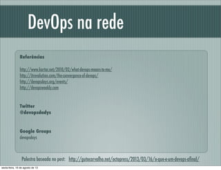 Referências
http://www.kartar.net/2010/02/what-devops-means-to-me/
http://itrevolution.com/the-convergence-of-devops/
http://devopsdays.org/events/
http://devopsweekly.com
Twitter
@devopsdadys
Google Groups
devopsdays
DevOps na rede
Palestra baseada no post: http://gutocarvalho.net/octopress/2013/03/16/o-que-e-um-devops-aﬁnal/
sexta-feira, 16 de agosto de 13
 