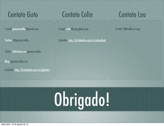 Obrigado!
Linkedin: http://br.linkedin.com/in/gutocarv
E-mail: gutocarvalho@gmail.com
Contato Guto
Slides: slideshare.net/gutocarvalho
Blog: gutocarvalho.net
Twitter: @gutocarvalho Linkedin: http://br.linkedin.com/in/colinsaliceti
E-mail: colin@corp.globo.com
Contato Colin
E-mail: l@lmello.eu.org
Contato Leo
sexta-feira, 16 de agosto de 13
 