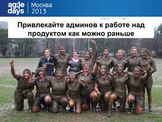 Привлекайте админов к работе над
продуктом как можно раньше
 