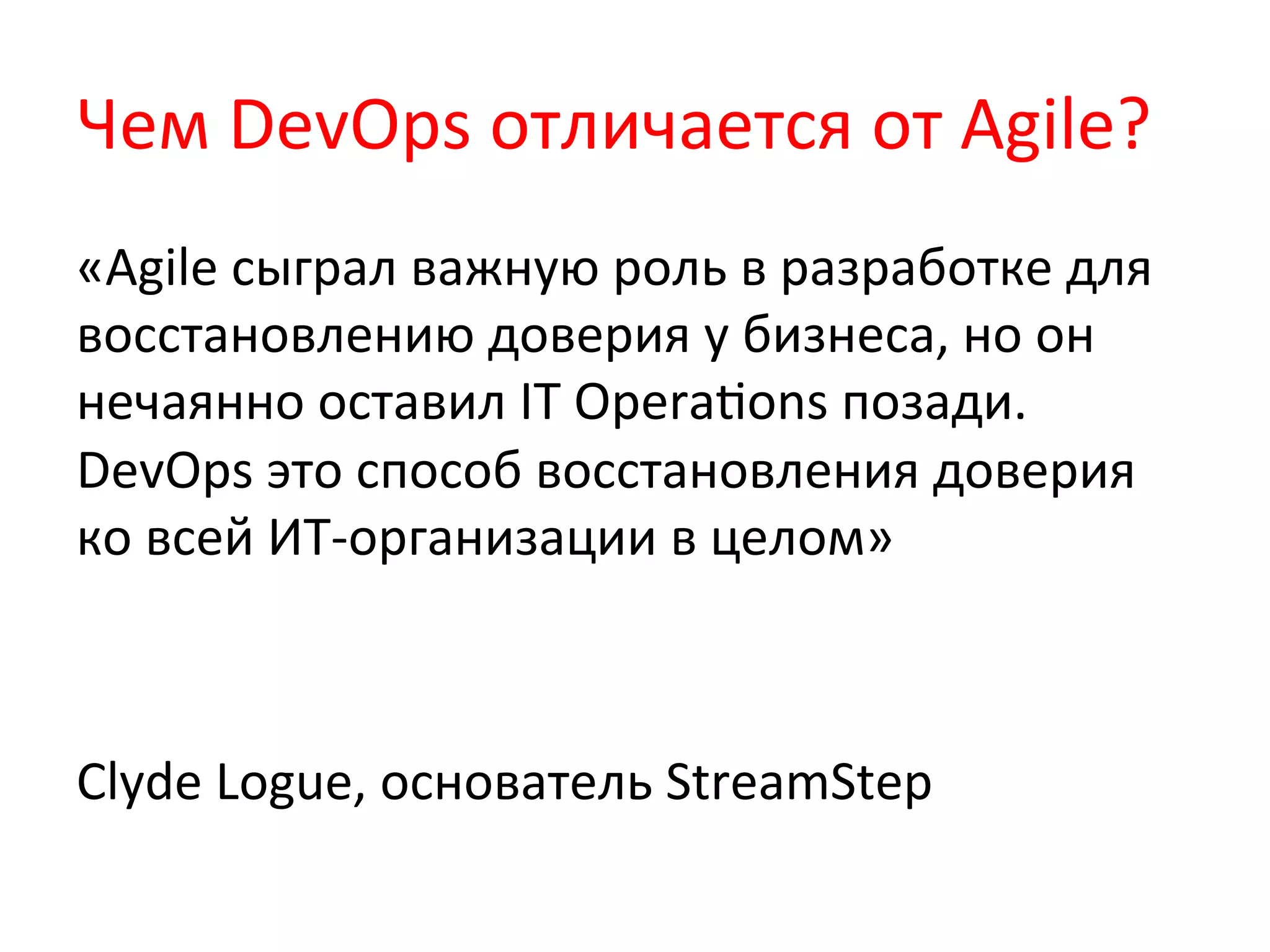 Чем	
  DevOps	
  отличается	
  от	
  Agile?	
  
«Agile	
  сыграл	
  важную	
  роль	
  в	
  разработке	
  для	
  
восстановлению	
  доверия	
  у	
  бизнеса,	
  но	
  он	
  
нечаянно	
  оставил	
  IT	
  OperaQons	
  позади.	
  
DevOps	
  это	
  способ	
  восстановления	
  доверия	
  
ко	
  всей	
  ИТ-­‐организации	
  в	
  целом»	
  
	
  
	
  
Clyde	
  Logue,	
  основатель	
  StreamStep	
  
	
  
 