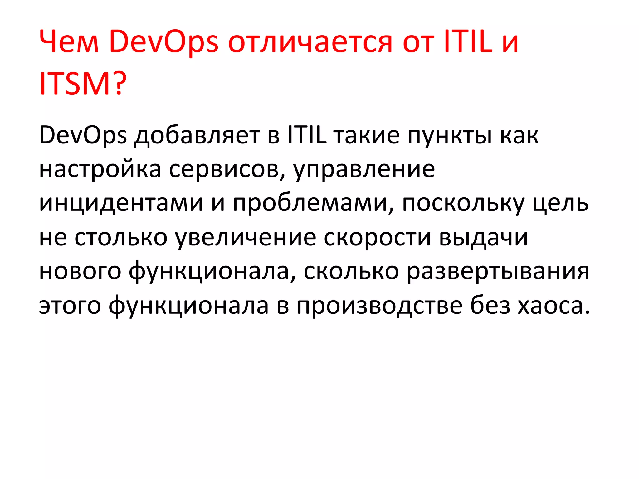 Чем	
  DevOps	
  отличается	
  от	
  ITIL	
  и	
  
ITSM?	
  
DevOps	
  добавляет	
  в	
  ITIL	
  такие	
  пункты	
  как	
  
настройка	
  сервисов,	
  управление	
  
инцидентами	
  и	
  проблемами,	
  поскольку	
  цель	
  
не	
  столько	
  увеличение	
  скорости	
  выдачи	
  
нового	
  функционала,	
  сколько	
  развертывания	
  
этого	
  функционала	
  в	
  производстве	
  без	
  хаоса.	
  	
  
	
  
 