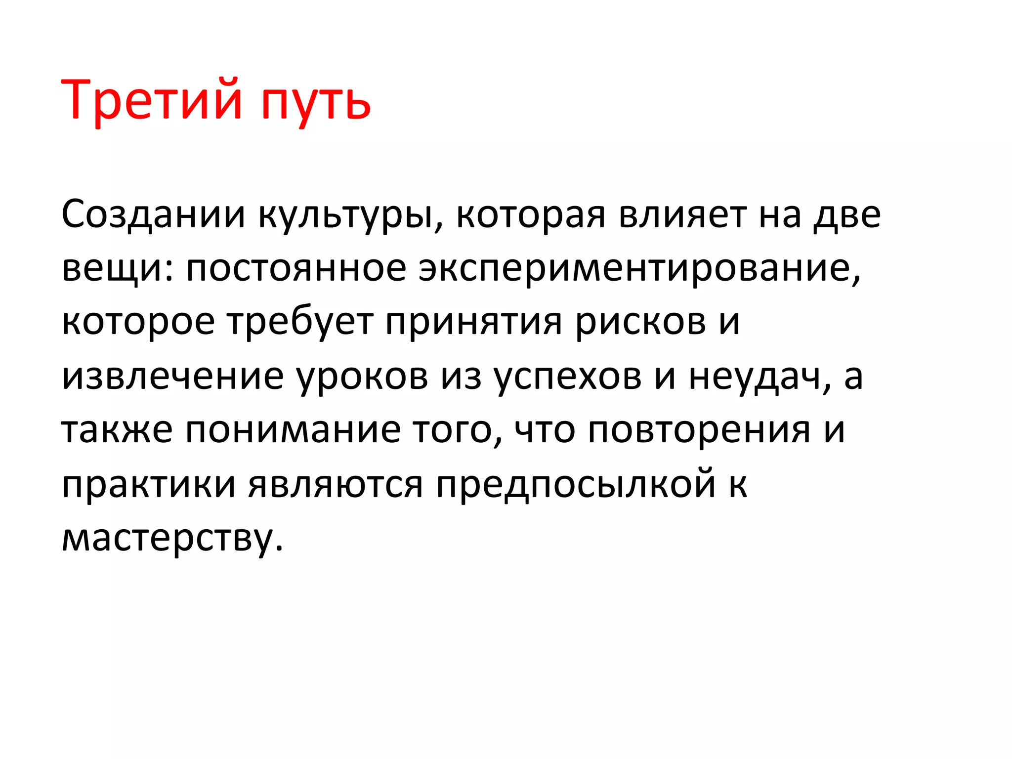 Третий	
  путь	
  
Создании	
  культуры,	
  которая	
  влияет	
  на	
  две	
  
вещи:	
  постоянное	
  экспериментирование,	
  
которое	
  требует	
  принятия	
  рисков	
  и	
  
извлечение	
  уроков	
  из	
  успехов	
  и	
  неудач,	
  а	
  
также	
  понимание	
  того,	
  что	
  повторения	
  и	
  
практики	
  являются	
  предпосылкой	
  к	
  
мастерству.	
  
 