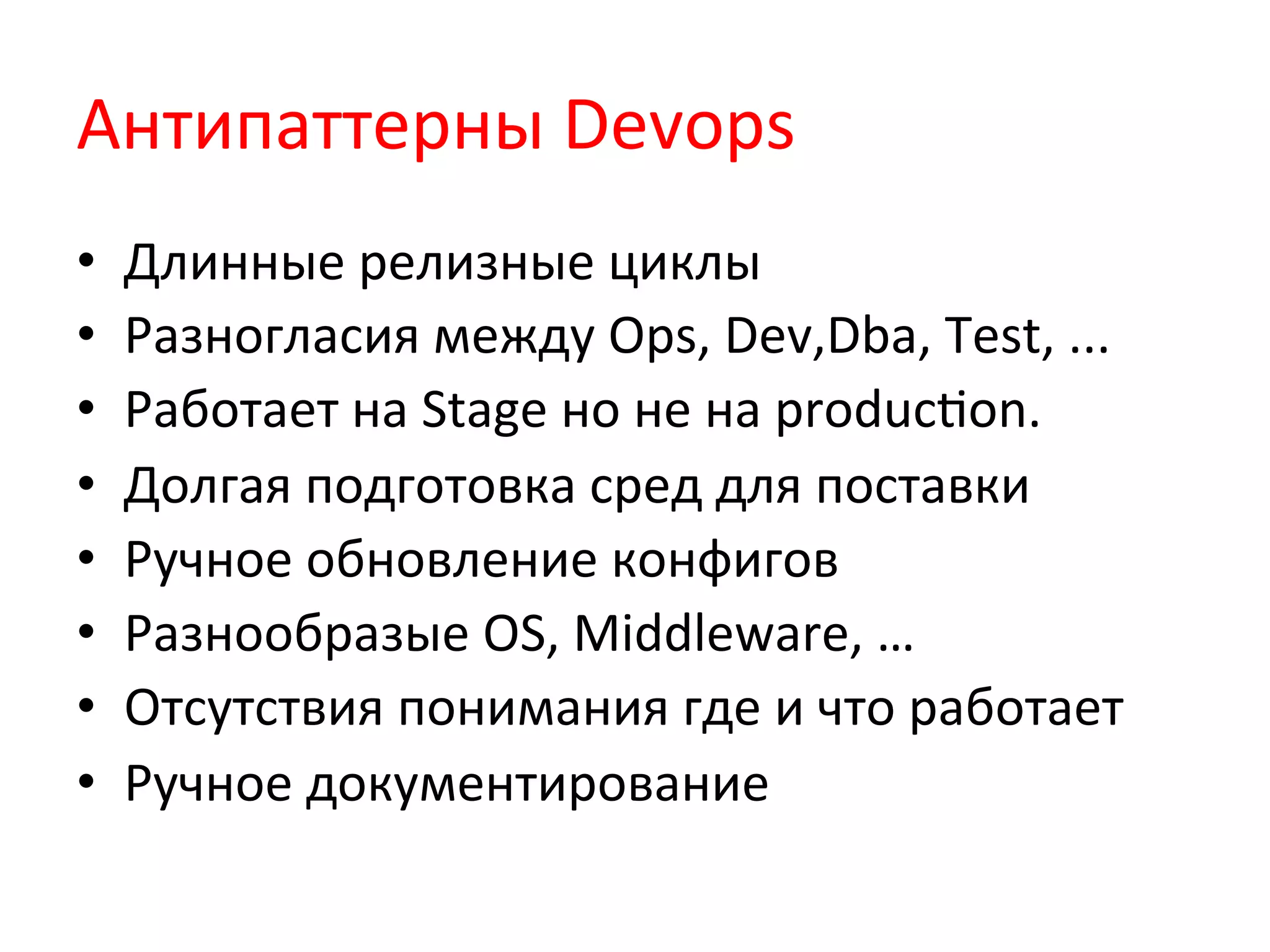 Антипаттерны	
  Devops	
  
•  Длинные	
  релизные	
  циклы	
  
•  Разногласия	
  между	
  Ops,	
  Dev,Dba,	
  Test,	
  ...	
  
•  Работает	
  на	
  Stage	
  но	
  не	
  на	
  producQon.	
  
•  Долгая	
  подготовка	
  сред	
  для	
  поставки	
  
•  Ручное	
  обновление	
  конфигов	
  
•  Разнообразые	
  OS,	
  Middleware,	
  …	
  
•  Отсутствия	
  понимания	
  где	
  и	
  что	
  работает	
  
•  Ручное	
  документирование	
  
 