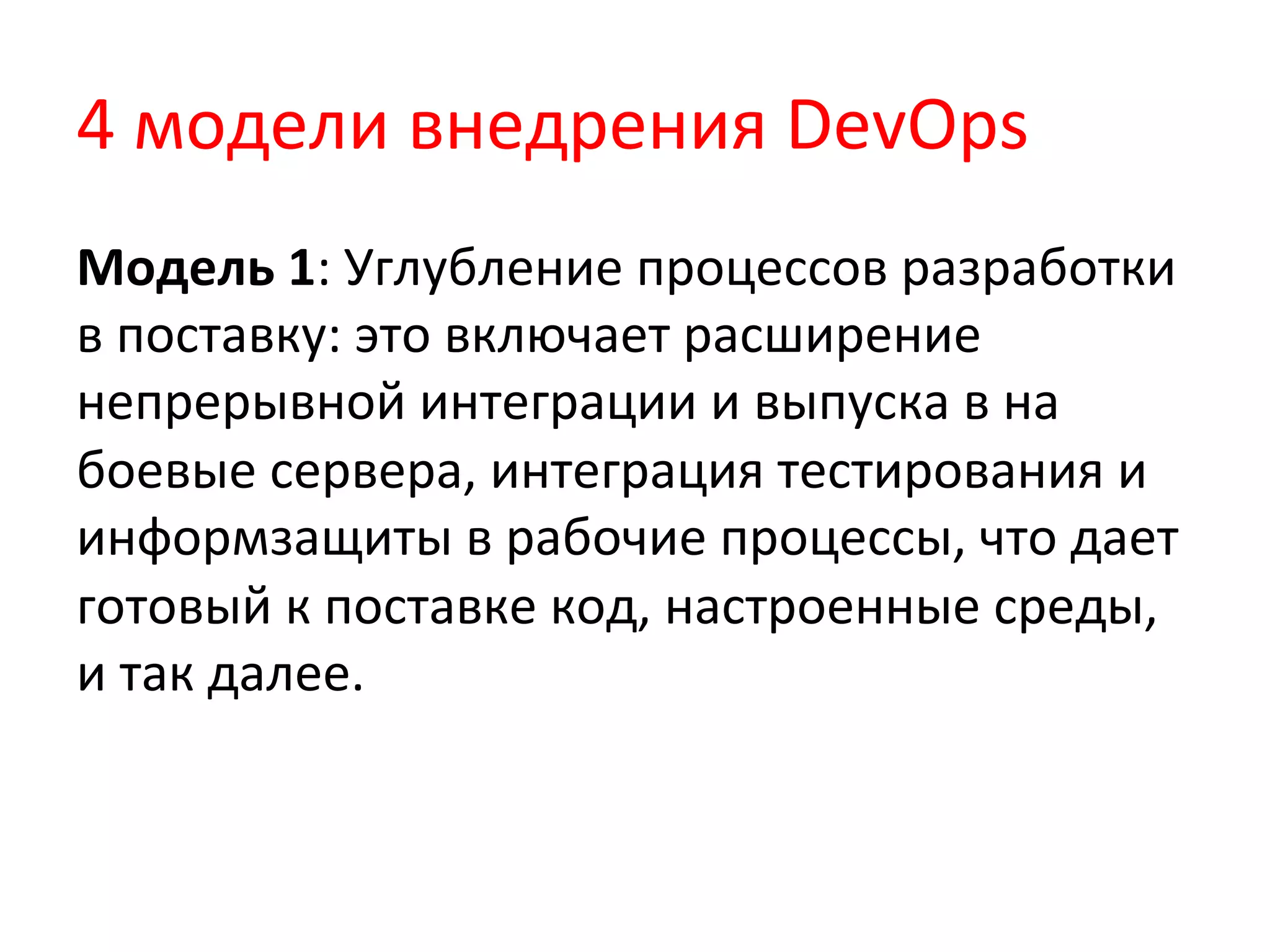 4	
  модели	
  внедрения	
  DevOps	
  
Модель	
  1:	
  Углубление	
  процессов	
  разработки	
  
в	
  поставку:	
  это	
  включает	
  расширение	
  
непрерывной	
  интеграции	
  и	
  выпуска	
  в	
  на	
  
боевые	
  сервера,	
  интеграция	
  тестирования	
  и	
  
информзащиты	
  в	
  рабочие	
  процессы,	
  что	
  дает	
  
готовый	
  к	
  поставке	
  код,	
  настроенные	
  среды,	
  
и	
  так	
  далее.	
  
 