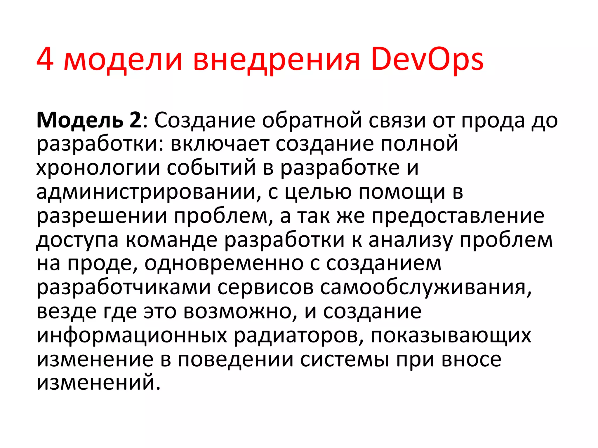 4	
  модели	
  внедрения	
  DevOps	
  
Модель	
  2:	
  Создание	
  обратной	
  связи	
  от	
  прода	
  до	
  
разработки:	
  включает	
  создание	
  полной	
  
хронологии	
  событий	
  в	
  разработке	
  и	
  
администрировании,	
  с	
  целью	
  помощи	
  в	
  
разрешении	
  проблем,	
  а	
  так	
  же	
  предоставление	
  
доступа	
  команде	
  разработки	
  к	
  анализу	
  проблем	
  
на	
  проде,	
  одновременно	
  с	
  созданием	
  
разработчиками	
  сервисов	
  самообслуживания,	
  
везде	
  где	
  это	
  возможно,	
  и	
  создание	
  
информационных	
  радиаторов,	
  показывающих	
  
изменение	
  в	
  поведении	
  системы	
  при	
  вносе	
  
изменений.	
  
 