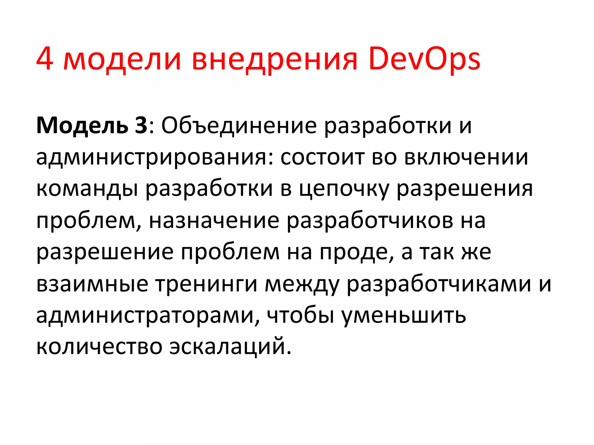 4	
  модели	
  внедрения	
  DevOps	
  
Модель	
  3:	
  Объединение	
  разработки	
  и	
  
администрирования:	
  состоит	
  во	
  включении	
  
команды	
  разработки	
  в	
  цепочку	
  разрешения	
  
проблем,	
  назначение	
  разработчиков	
  на	
  
разрешение	
  проблем	
  на	
  проде,	
  а	
  так	
  же	
  
взаимные	
  тренинги	
  между	
  разработчиками	
  и	
  
администраторами,	
  чтобы	
  уменьшить	
  
количество	
  эскалаций.	
  
 