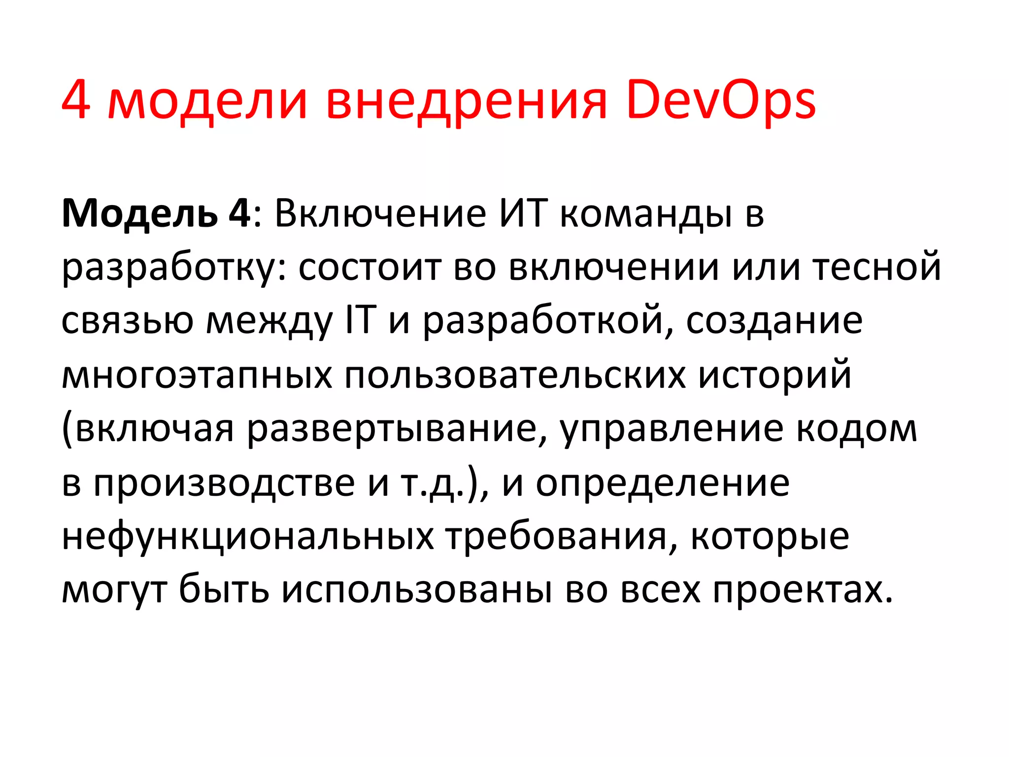 4	
  модели	
  внедрения	
  DevOps	
  
Модель	
  4:	
  Включение	
  ИТ	
  команды	
  в	
  
разработку:	
  состоит	
  во	
  включении	
  или	
  тесной	
  
связью	
  между	
  IT	
  и	
  разработкой,	
  создание	
  
многоэтапных	
  пользовательских	
  историй	
  
(включая	
  развертывание,	
  управление	
  кодом	
  
в	
  производстве	
  и	
  т.д.),	
  и	
  определение	
  
нефункциональных	
  требования,	
  которые	
  
могут	
  быть	
  использованы	
  во	
  всех	
  проектах.	
  
 