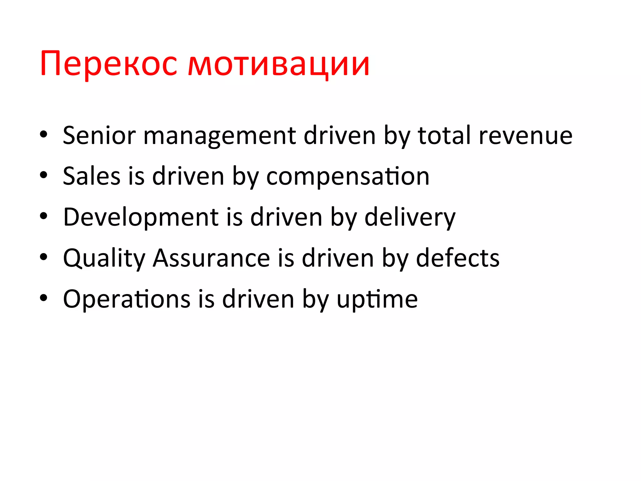 Перекос	
  мотивации	
  
•  Senior	
  management	
  driven	
  by	
  total	
  revenue	
  
•  Sales	
  is	
  driven	
  by	
  compensaQon	
  
•  Development	
  is	
  driven	
  by	
  delivery	
  
•  Quality	
  Assurance	
  is	
  driven	
  by	
  defects	
  
•  OperaQons	
  is	
  driven	
  by	
  upQme	
  
 