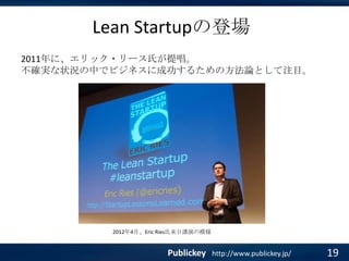 Lean Startupの登場
2011年に、エリック・リース氏が提唱。
不確実な状況の中でビジネスに成功するための方法論として注目。

2012年4月、Eric Ries氏来日講演の模様

Publickey

http://www.publickey.jp/

19

 