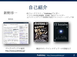 自己紹介
新野淳一

ITジャーナリスト ／ Publickeyブロガー
クラウド利用促進機構（CUPA） 総合アドバイザー
元アイティメディア 常務執行役員 テクノロジー・メディア事

業部長

ブログメディアの運営
http://www.publickey.jp/

雑誌やオンラインメディアへの寄稿など

Publickey

http://www.publickey.jp/

2

 