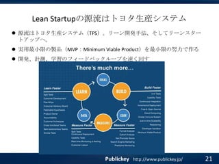 Lean Startupの源流はトヨタ生産システム
 源流はトヨタ生産システム（TPS）。リーン開発手法、そしてリーンスター
トアップへ。
 実用最小限の製品（MVP：Minimum Viable Product）を最小限の努力で作る
 開発、計測、学習のフィードバックループを速く回す

Publickey

http://www.publickey.jp/

21

 