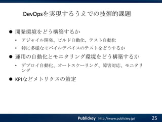 DevOpsを実現するうえでの技術的課題
 開発環境をどう構築するか
•

アジャイル開発、ビルド自動化、テスト自動化

•

特に多様なモバイルデバイスのテストをどうするか

 運用の自動化とモニタリング環境をどう構築するか
•

デプロイ自動化、オートスケーリング、障害対応、モニタリ
ング

 KPIなどメトリクスの策定

Publickey

http://www.publickey.jp/

25

 