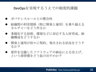 DevOpsを実現するうえでの制度的課題


ガバナンスルールとの整合性



組織間の利害関係（特に開発と運用）を乗り越える
カルチャーをどう作るか



多様化する技術、環境などに対応する人材育成、組
織構成をどうするか



開発と運用が別々に契約、発注される状況をどうす
るか？



要件を完備したソフトウェアの納品による売上げ、
という商習慣をどう抜け出すのか？

Publickey

http://www.publickey.jp/

26

 