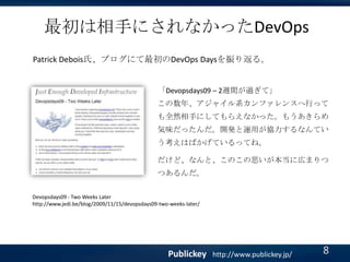 最初は相手にされなかったDevOps
Patrick Debois氏、ブログにて最初のDevOps Daysを振り返る。

「Devopsdays09 – 2週間が過ぎて」
この数年、アジャイル系カンファレンスへ行って

も全然相手にしてもらえなかった。もうあきらめ
気味だったんだ。開発と運用が協力するなんてい
う考えはばかげているってね。
だけど、なんと、このこの思いが本当に広まりつ

つあるんだ。
Devopsdays09 - Two Weeks Later
http://www.jedi.be/blog/2009/11/15/devopsdays09-two-weeks-later/

Publickey

http://www.publickey.jp/

8

 