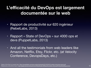 L’eﬃcacité du DevOps est largement
documentée sur le web
• Rapport de productivité sur 620 ingénieur
(RebelLabs, 2013)

• Rapport « State of DevOps » sur 4000 ops et
devs (PuppetLabs, 2013)

• And all the testimonials from web leaders like
Amazon, Netﬂix, Etsy, Flickr, etc. (at Velocity
Conference, DevopsDays, etc.)
State of DevOps by puppet labs: https://puppetlabs.com/wp-content/uploads/2013/03/2013-state-of-devops-report.pdf
RebelLabs productivity report: http://pages.zeroturnaround.com/RebelLabs-AllReportLanders_DevopsProductivityReport.html 16
 